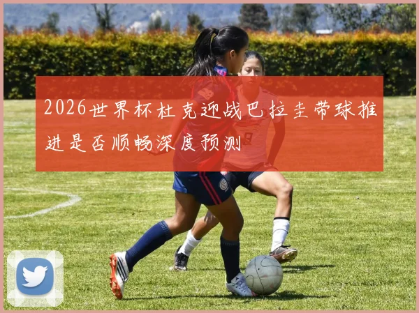 2026世界杯杜克迎战巴拉圭带球推进是否顺畅深度预测