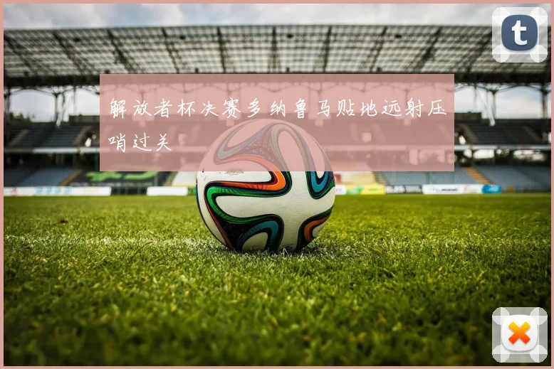 解放者杯决赛多纳鲁马贴地远射压哨过关