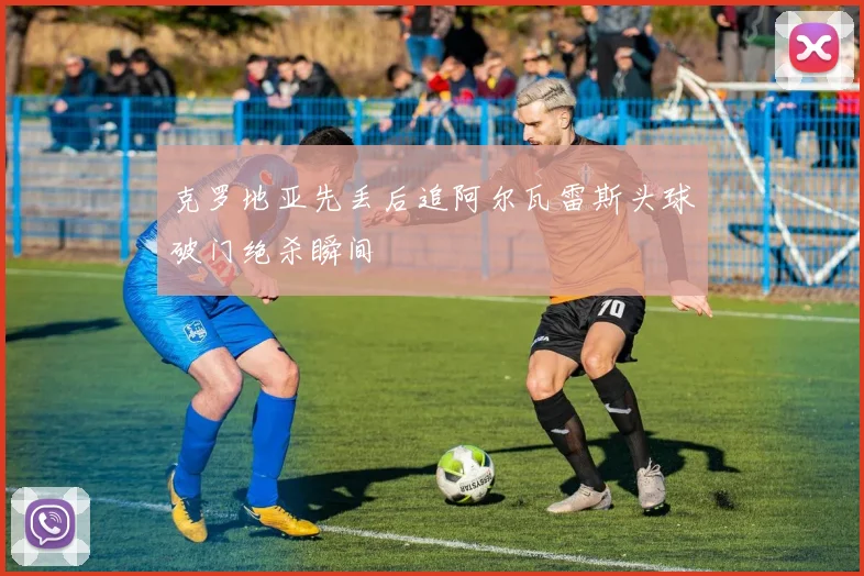 克罗地亚先丢后追阿尔瓦雷斯头球破门绝杀瞬间