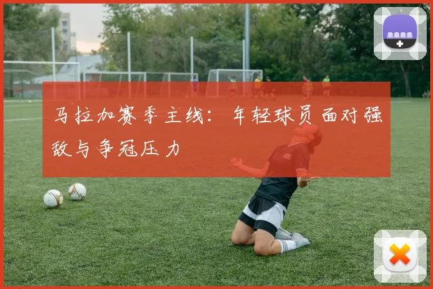 马拉加赛季主线：年轻球员面对强敌与争冠压力