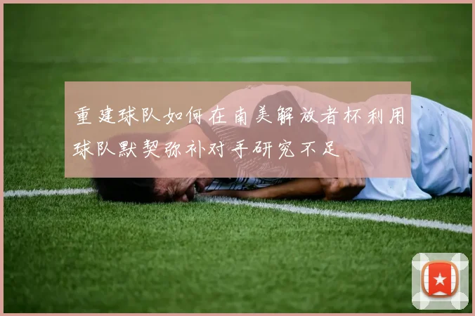 重建球队如何在南美解放者杯利用球队默契弥补对手研究不足