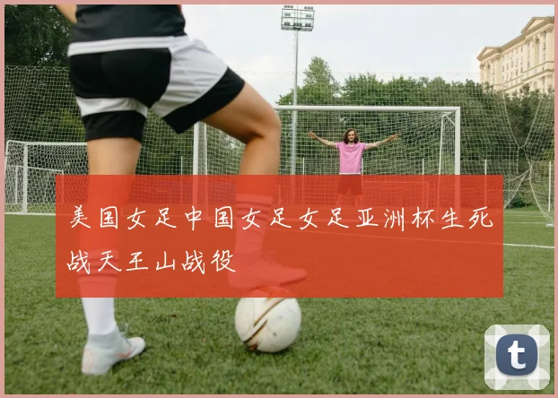 美国女足中国女足女足亚洲杯生死战天王山战役