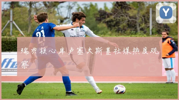 瑞典核心库卢塞夫斯基社媒热度观察