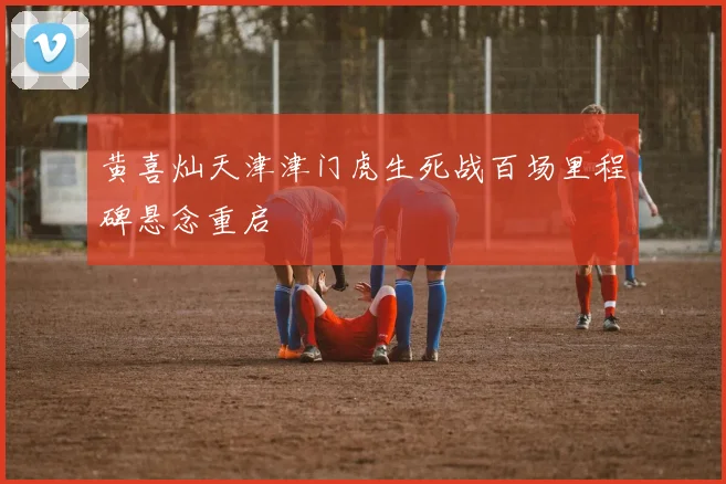 黄喜灿天津津门虎生死战百场里程碑悬念重启